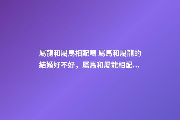 屬龍和屬馬相配嗎 屬馬和屬龍的結婚好不好，屬馬和屬龍相配嗎？-第1張-觀點-玄機派